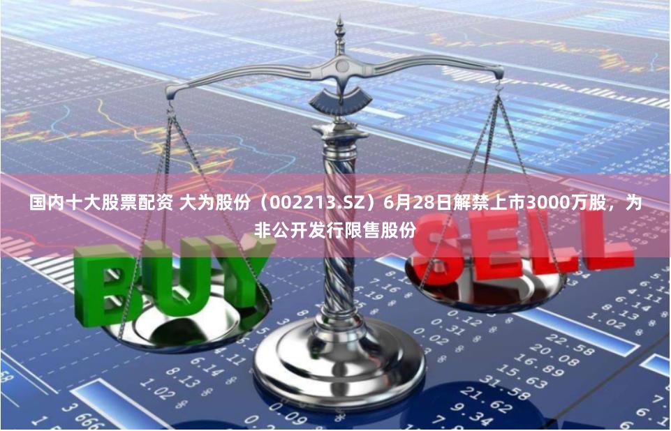 国内十大股票配资 大为股份（002213.SZ）6月28日解禁上市3000万股，为非公开发行限售股份