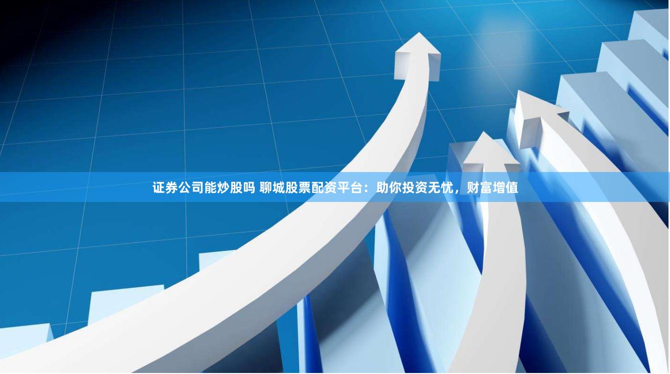 证券公司能炒股吗 聊城股票配资平台：助你投资无忧，财富增值