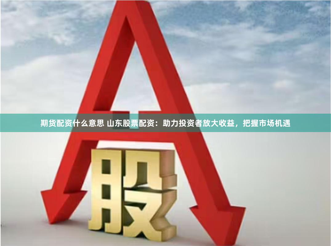期货配资什么意思 山东股票配资：助力投资者放大收益，把握市场机遇