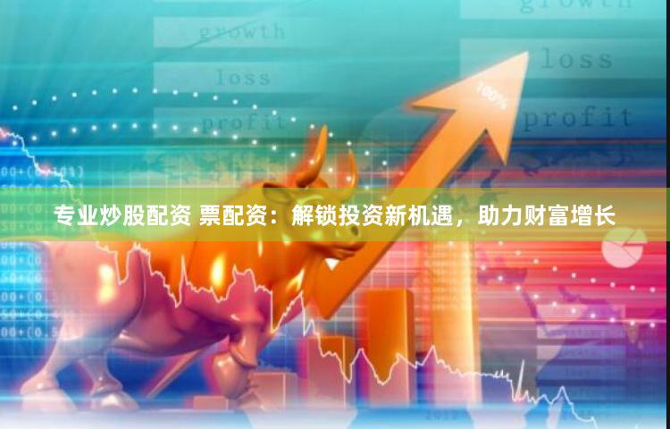专业炒股配资 票配资：解锁投资新机遇，助力财富增长