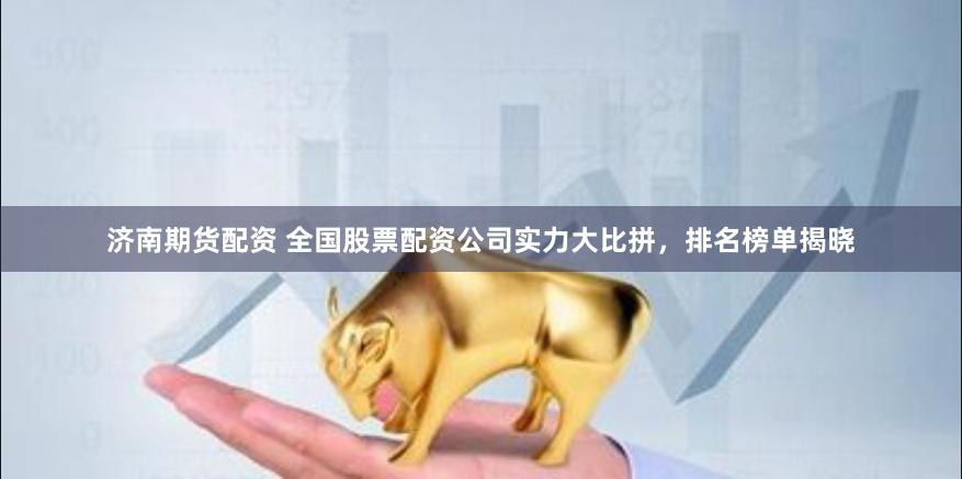 济南期货配资 全国股票配资公司实力大比拼，排名榜单揭晓