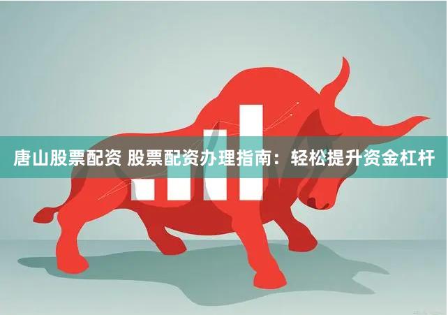 唐山股票配资 股票配资办理指南：轻松提升资金杠杆