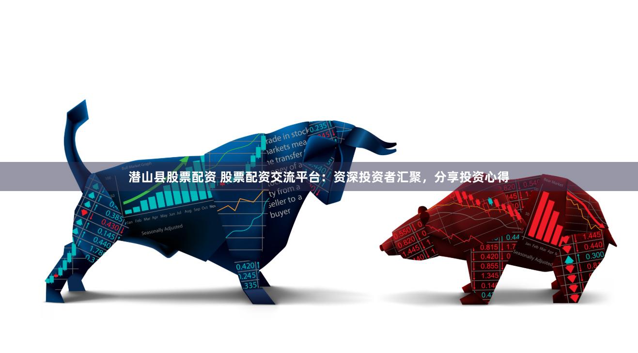 潜山县股票配资 股票配资交流平台：资深投资者汇聚，分享投资心得