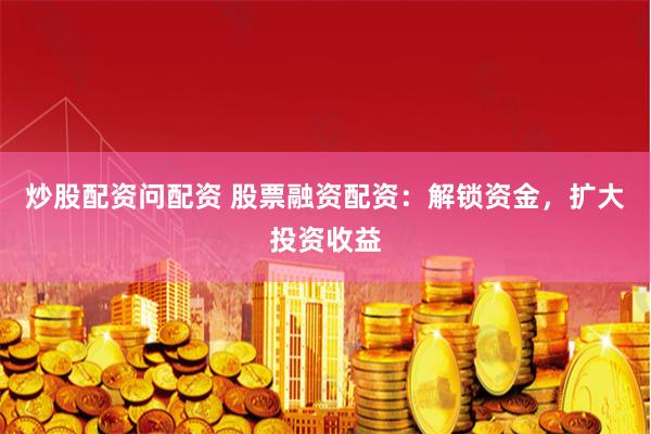 炒股配资问配资 股票融资配资：解锁资金，扩大投资收益