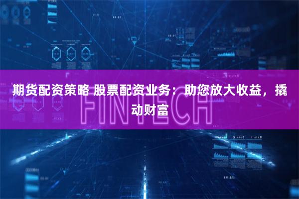 期货配资策略 股票配资业务：助您放大收益，撬动财富