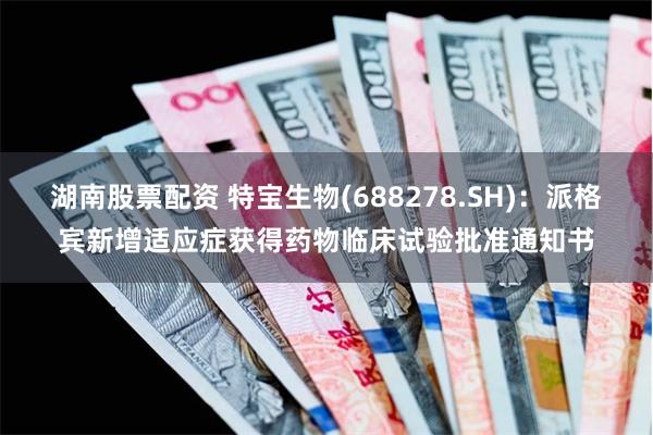 湖南股票配资 特宝生物(688278.SH)：派格宾新增适应症获得药物临床试验批准通知书