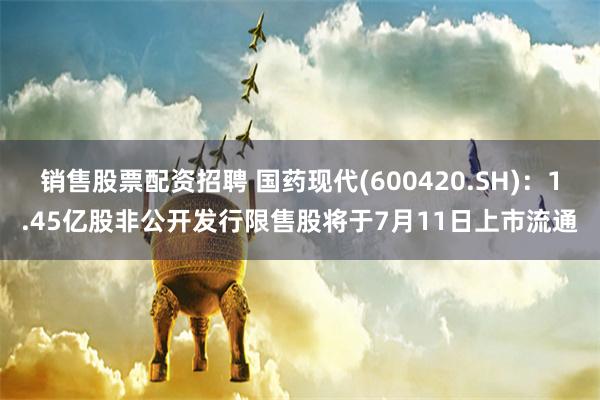 销售股票配资招聘 国药现代(600420.SH)：1.45亿股非公开发行限售股将于7月11日上市流通