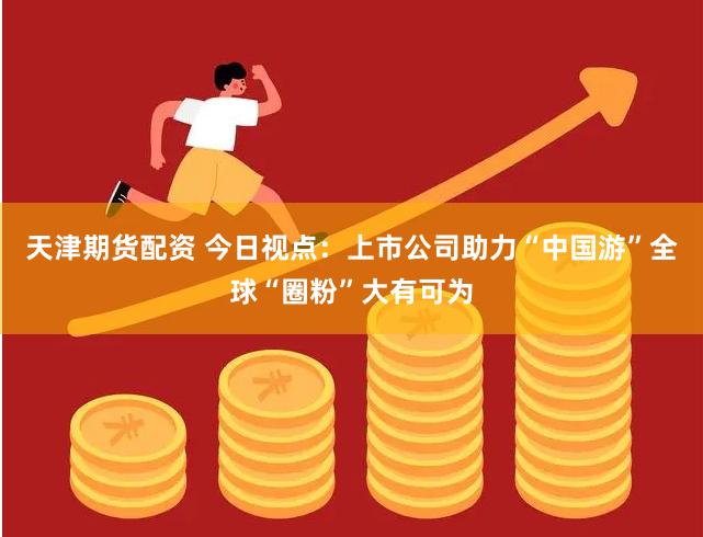 天津期货配资 今日视点：上市公司助力“中国游”全球“圈粉”大有可为