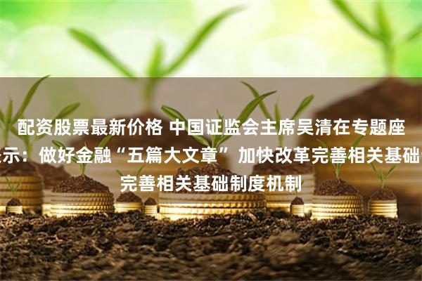 配资股票最新价格 中国证监会主席吴清在专题座谈会上表示：做好金融“五篇大文章” 加快改革完善相关基础制度机制