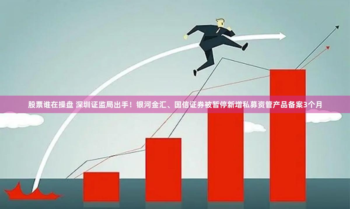 股票谁在操盘 深圳证监局出手！银河金汇、国信证券被暂停新增私募资管产品备案3个月