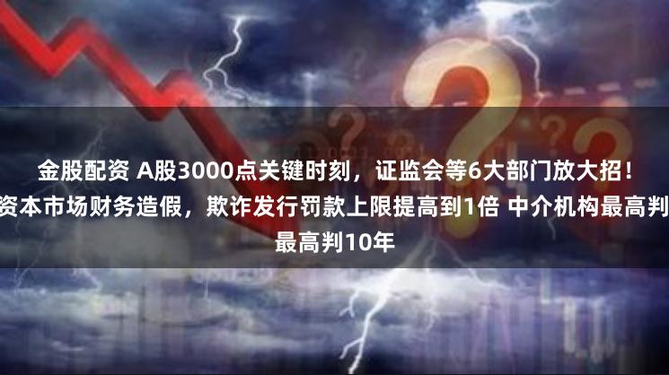金股配资 A股3000点关键时刻，证监会等6大部门放大招！剑指资本市场财务造假，欺诈发行罚款上限提高到1倍 中介机构最高判10年