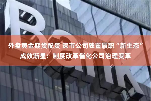 外盘黄金期货配资 深市公司独董履职“新生态”成效渐显：制度改革催化公司治理变革