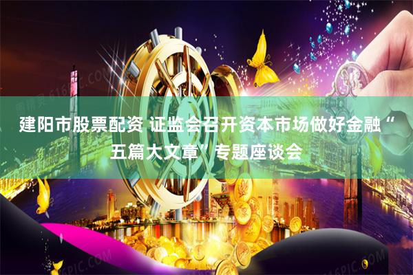 建阳市股票配资 证监会召开资本市场做好金融“五篇大文章”专题座谈会