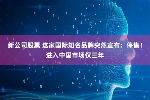新公司股票 这家国际知名品牌突然宣布：停售！进入中国市场仅三年