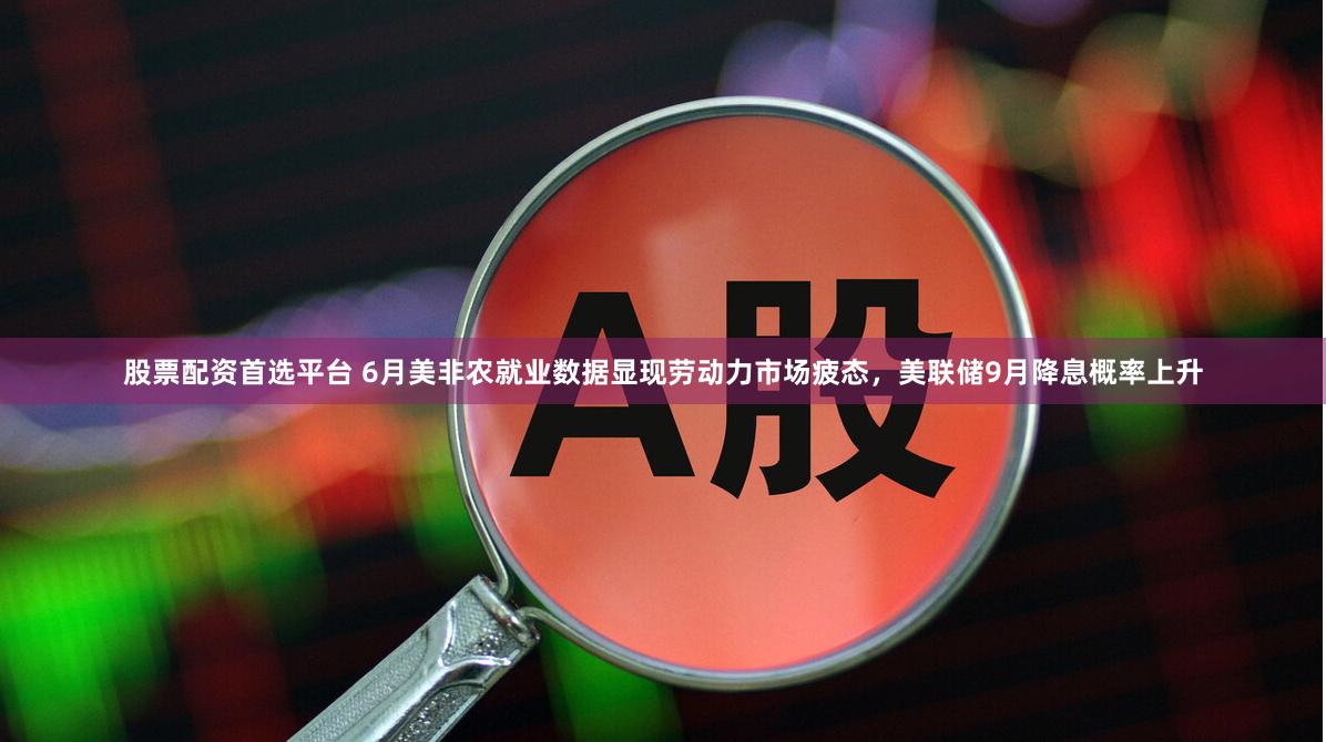 股票配资首选平台 6月美非农就业数据显现劳动力市场疲态，美联储9月降息概率上升