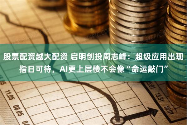 股票配资越大配资 启明创投周志峰：超级应用出现指日可待，AI更上层楼不会像“命运敲门”