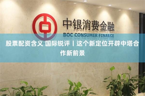 股票配资含义 国际锐评丨这个新定位开辟中塔合作新前景