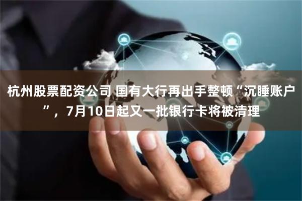杭州股票配资公司 国有大行再出手整顿“沉睡账户”，7月10日起又一批银行卡将被清理