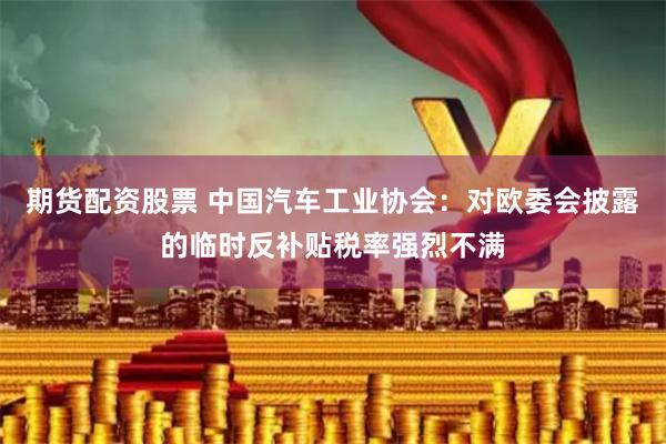 期货配资股票 中国汽车工业协会：对欧委会披露的临时反补贴税率强烈不满