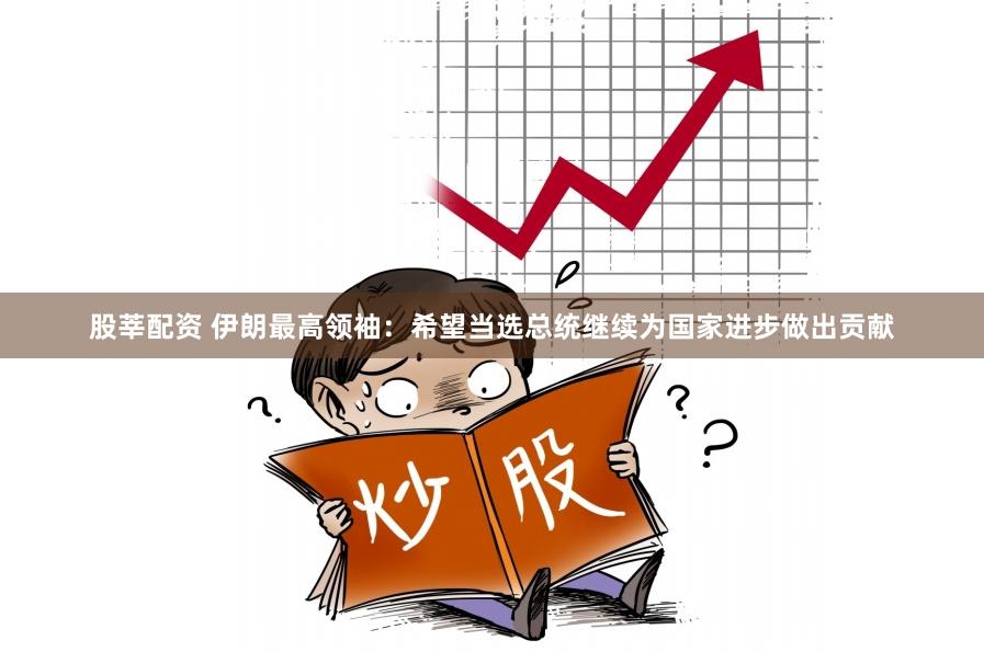 股莘配资 伊朗最高领袖：希望当选总统继续为国家进步做出贡献