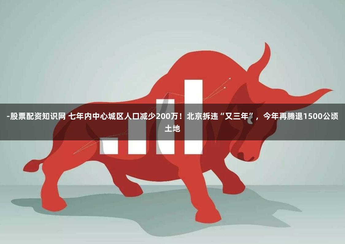 -股票配资知识网 七年内中心城区人口减少200万!北京拆违“又三年”,今年再腾退1500公顷土地