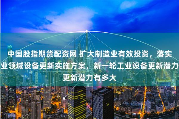 中国股指期货配资网 扩大制造业有效投资，落实落细工业领域设备更新实施方案，新一轮工业设备更新潜力有多大