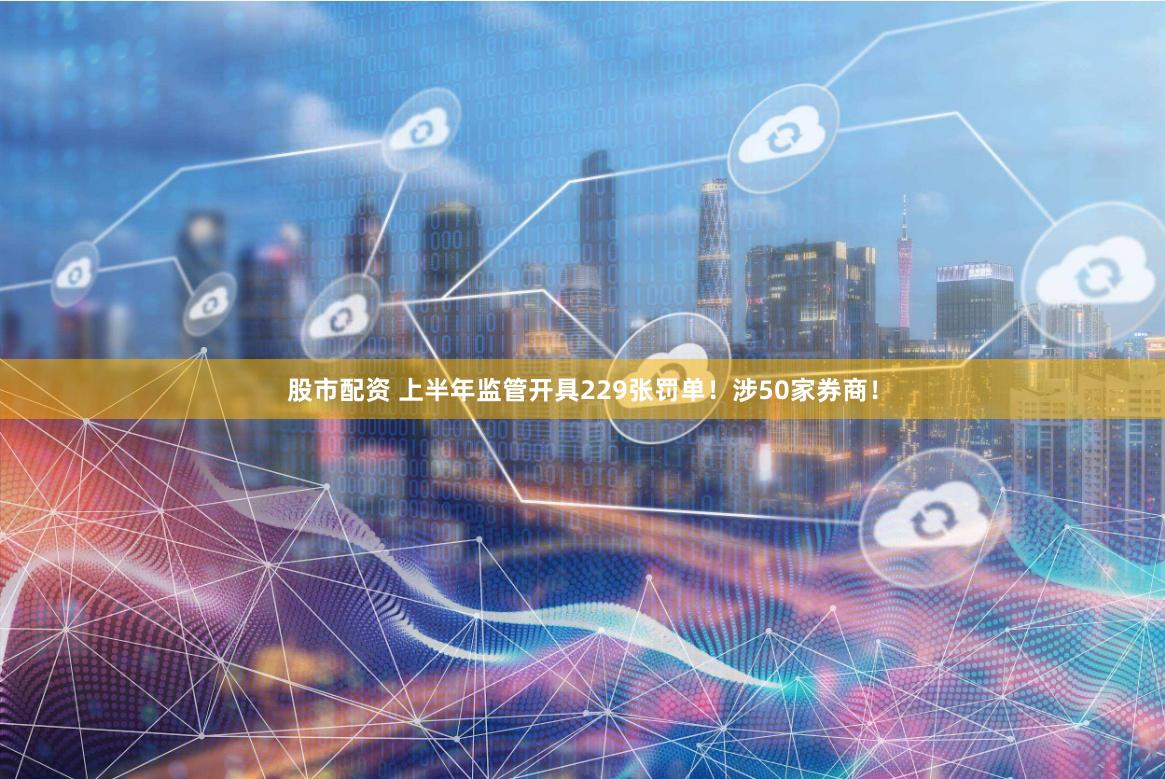 股市配资 上半年监管开具229张罚单！涉50家券商！