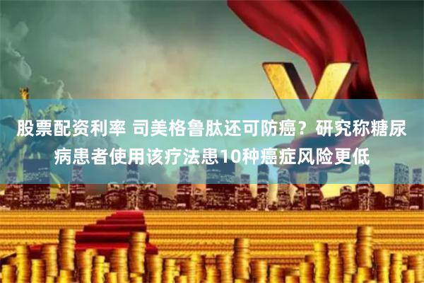 股票配资利率 司美格鲁肽还可防癌？研究称糖尿病患者使用该疗法患10种癌症风险更低