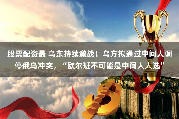 股票配资最 乌东持续激战!乌方拟通过中间人调停俄乌冲突,“欧尔班不可能是中间人人选”