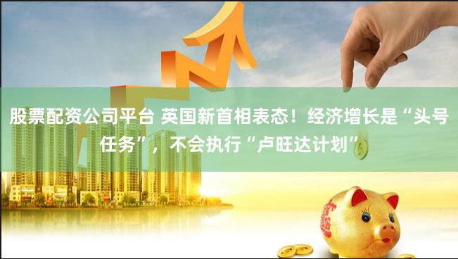 股票配资公司平台 英国新首相表态！经济增长是“头号任务”，不会执行“卢旺达计划”