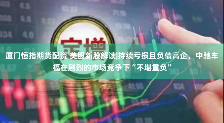 厦门恒指期货配资 美股新股解读|持续亏损且负债高企，中驰车福在剧烈的市场竞争下“不堪重负”