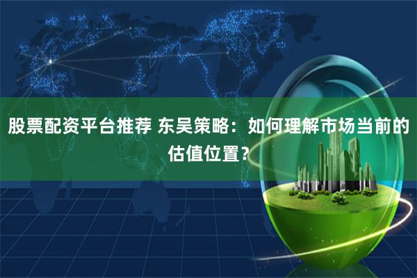 股票配资平台推荐 东吴策略:如何理解市场当前的估值位置?