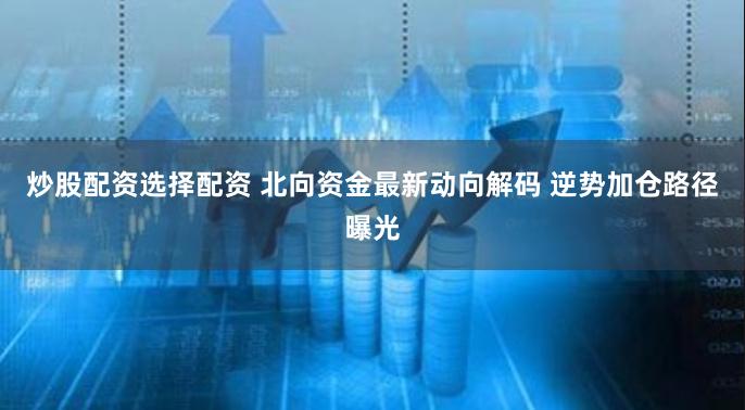 炒股配资选择配资 北向资金最新动向解码 逆势加仓路径曝光