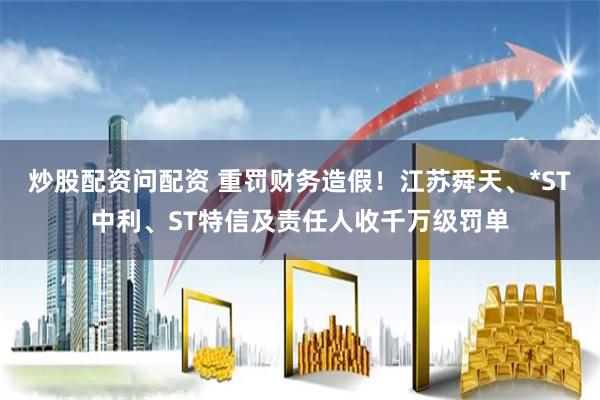 炒股配资问配资 重罚财务造假！江苏舜天、*ST中利、ST特信及责任人收千万级罚单