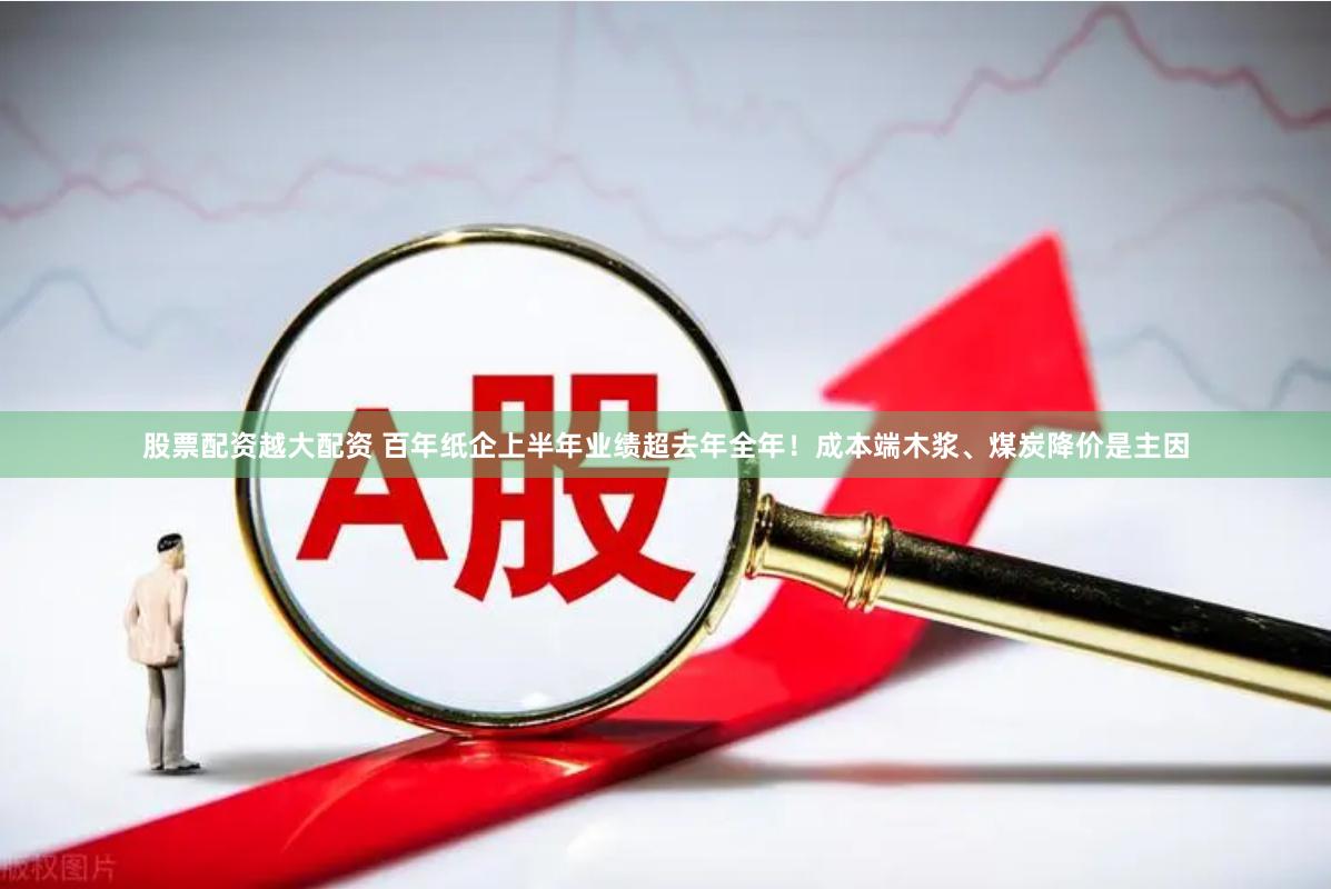 股票配资越大配资 百年纸企上半年业绩超去年全年！成本端木浆、煤炭降价是主因