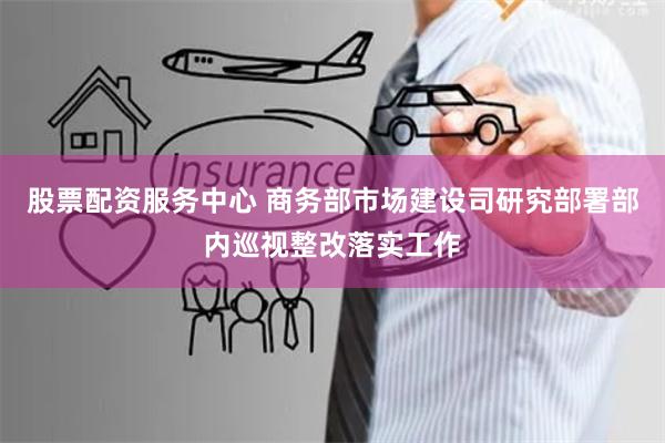 股票配资服务中心 商务部市场建设司研究部署部内巡视整改落实工作