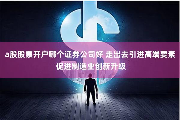 a股股票开户哪个证券公司好 走出去引进高端要素 促进制造业创新升级
