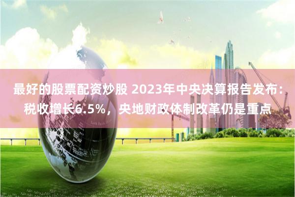 最好的股票配资炒股 2023年中央决算报告发布:税收增长6.5%,央地财政体制改革仍是重点