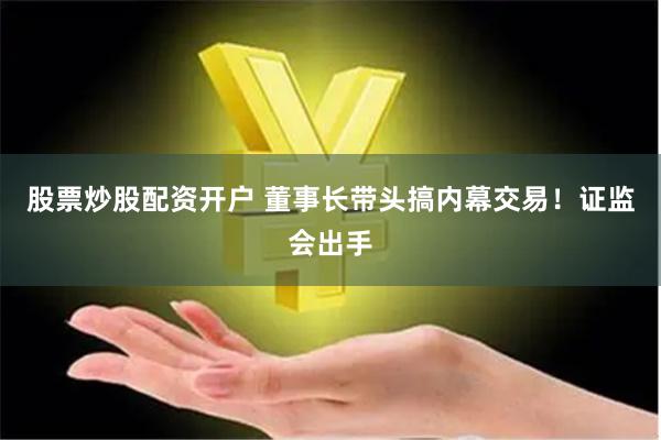 股票炒股配资开户 董事长带头搞内幕交易！证监会出手