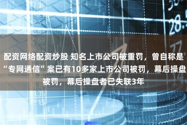 配资网络配资炒股 知名上市公司被重罚，曾自称是“受害者”！“专网通信”案已有10多家上市公司被罚，幕后操盘者已失联3年
