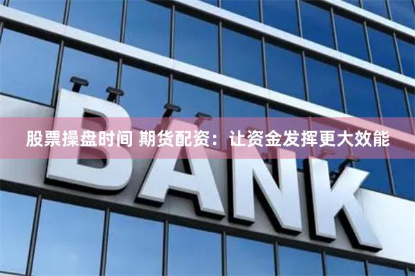 股票操盘时间 期货配资：让资金发挥更大效能