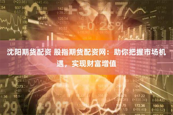 沈阳期货配资 股指期货配资网：助你把握市场机遇，实现财富增值