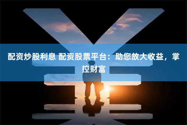 配资炒股利息 配资股票平台：助您放大收益，掌控财富