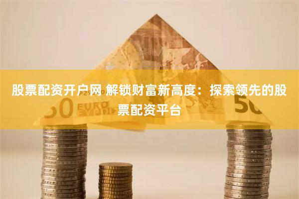 股票配资开户网 解锁财富新高度：探索领先的股票配资平台
