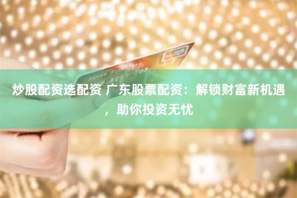 炒股配资选配资 广东股票配资：解锁财富新机遇，助你投资无忧