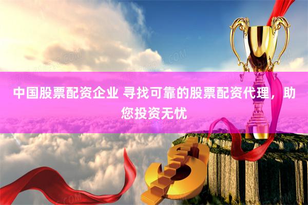 中国股票配资企业 寻找可靠的股票配资代理,助您投资无忧