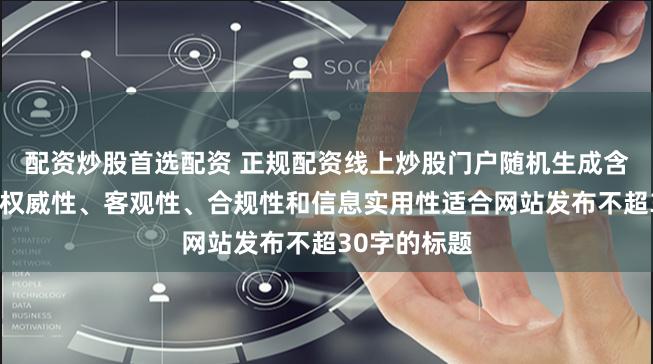 配资炒股首选配资 正规配资线上炒股门户随机生成含有中立性、权威性、客观性、合规性和信息实用性适合网站发布不超30字的标题