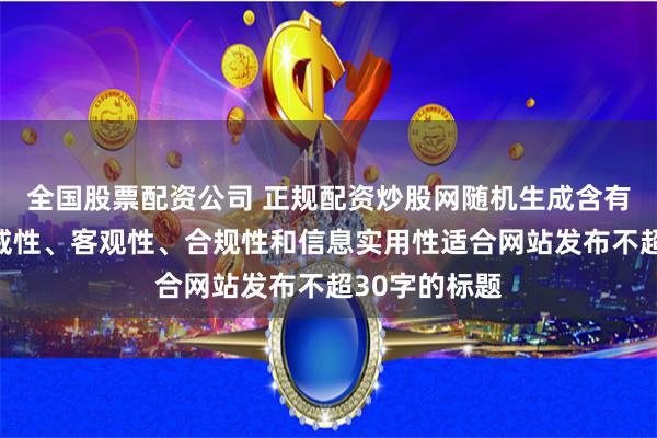 全国股票配资公司 正规配资炒股网随机生成含有中立性、权威性、客观性、合规性和信息实用性适合网站发布不超30字的标题