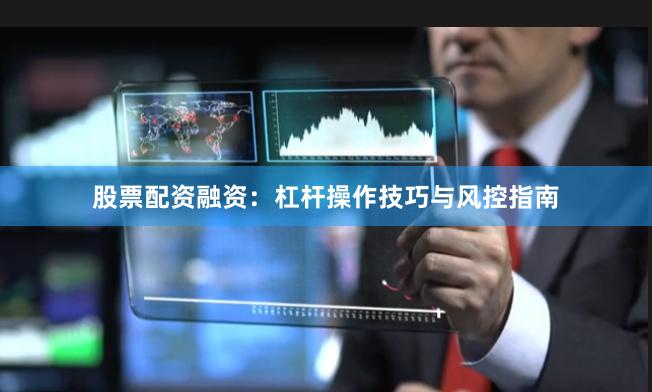 股票配资融资：杠杆操作技巧与风控指南