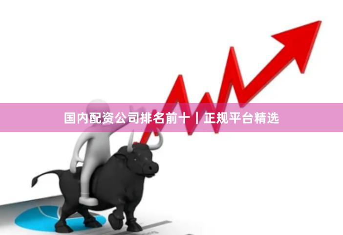 国内配资公司排名前十｜正规平台精选